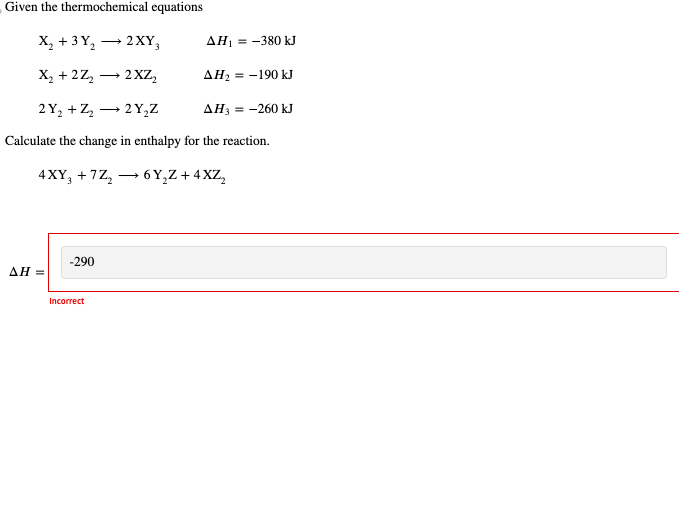 Given the thermochemical equations
→
X2+3 Y2 2XY3
AH₁ = -380 kJ
→ 2XZ2
AH2 = -190 kJ
AH3 = -260 kJ
2Y2Z2Y₂Z
Calculate the change in enthalpy for the reaction.
4XY +7Z26Y₂Z+4XZ2
-290
AH =
Incorrect