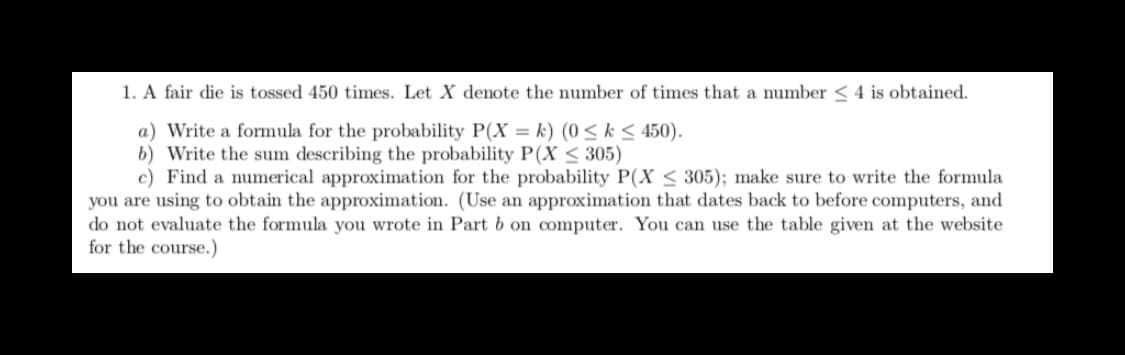 1. A fair die is tossed 450 times. Let X denote the number of times that a number < 4 is obtained.
a) Write a formula for the probability P(X = k) (0 < k< 450).
b) Write the sum describing the probability P(X < 305)
c) Find a numerical approximation for the probability P(X < 305); make sure to write the formula
you are using to obtain the approximation. (Use an approximation that dates back to before computers, and
do not evaluate the formula you wrote in Part b on computer. You can use the table given at the website
for the course.)
