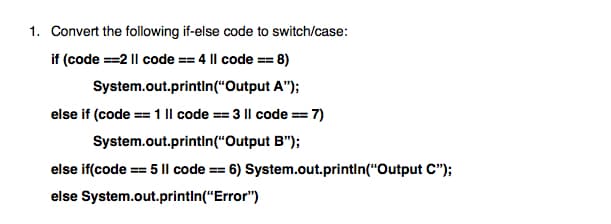 1. Convert the following if-else code to switch/case:
if (code ==2 || code == 4 |l code == 8)
System.out.printIn(“Output A");
else if (code == 1 |l code == 3 |l code == 7)
System.out.println("Output B");
else if(code == 5 || code == 6) System.out.printin("Output C");
else System.out.printin(“Error")
