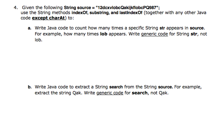 4. Given the following String source = "12dcxvlobcQakijkflobcPQ987";
use the String methods indexOf, substring, and lastindexOf (together with any other Java
code except charAt) to:
a. Write Java code to count how many times a specific String str appears in source.
For example, how many times lob appears. Write generic code for String str, not
lob.
b. Write Java code to extract a String search from the String source. For example,
extract the string Qak. Write generic code for search, not Qak.
