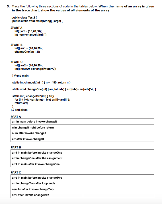 3. Trace the following three sections of code in the tables below. When the name of an array is given
in the trace chart, show the values of all elements of the array
public class Test2 {
public static void main(String[ ] args) {
IPART A
int[ ] arr = (10,20,30};
int num=changelt(arr[1);
IPART B
int] arri = (10,20,30);
changeOne(arr1,1);
/PART C
int] arr2 = (10,20,30);
int] newArr = change Two(arr2);
}// end main
static int changet(int n) { n = n*50; return n;}
static void changeOne(int{ ] arr, int ndx) { arr{ndx]= arr{ndx]*4; }
static int] changeTwo(int[ ] arr){
tor (int i=0; karr.length; i++) arr[i])= arr(1]"5;
return arr;
}/ end class
PART A
arr in main before invoke changelt
n in changelt right before return
num after invoke changelt
arr after invoke changelt
PART B
arri in main betore invoke changeOne
arr in changeOne after the assignment
arrl in main after invoke changeOne
PART C
arr2 In main before Invoke changeTwo
arr in change Two after loop ends
newArr after invoke change Two
arr2 after invoke changeTwo
