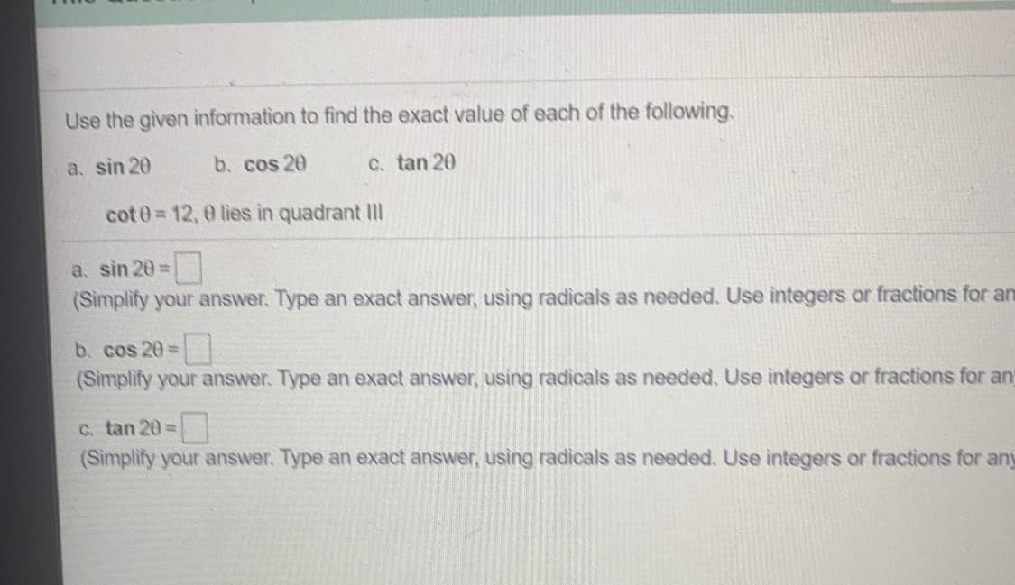 Use the given information to find the exact value of each of the following.
a. sin 20
b. cos 20
C. tan 20
cot 0 12, 0 lies in quadrant IIl
a. sin 20=
(Simplify your answer. Type an exact answer, using radicals as needed. Use integers or fractions for an
b. cos 20=
(Simplify your answer. Type an exact answer, using radicals as needed. Use integers or fractions for an
C. tan 20=
(Simplify your answer. Type an exact answer, using radicals as needed. Use integers or fractions for any
