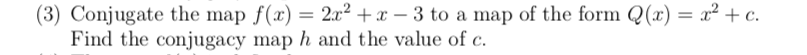 (3) Conjugate the map f(x) = 2x² +x – 3 to a map of the form Q(x) = x² + c.
Find the conjugacy map h and the value of c.
