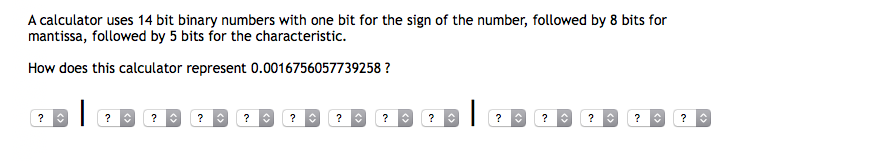 A calculator uses 14 bit binary numbers with one bit for the sign of the number, followed by 8 bits for
mantissa, followed by 5 bits for the characteristic.
How does this calculator represent 0.0016756057739258 ?
? O ?
?
?
?
?
?
?
?
?
?
?
?
<>
<>
<>
<>
