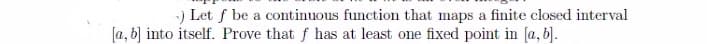 Let f be a continuous function that maps a finite closed interval
[a, b] into itself. Prove that f has at least one fixed point in (a, b].
