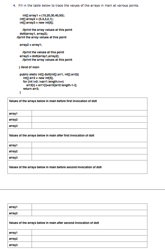 4. Fill in the table below to trace the values of the arrays in main at various points.
int array1 = (10,20,30,40,50)};
int] array2 = (5,4,3,2,1};
intij array3 = new int[5];
Ilprint the array values at this point
dolt(array1, array2);
/print the array values at this point
array2 = array1;
Ilprint the values at this point
array3 = dolt(array1,array2);
Ilprint the array values at this point
} llend of main
public static int] dolt(int] arri, int] arr2){
int] arr3 = new int[5];
for (int i=0; icarr1.length;1++)
arr3[1] = arr1[i]+arr2[arr2.length-1-i);
return arr3;
Values of the arrays below in main before first invocation of dolt
array1
array2
array3
Values of the arrays below in main after first invocation of dolt
array1
array2
array3
Values of the arrays below in main before second invocation of dolt
array1
array2
Values of the arrays below in main after second invocation of dolt
array1
array2
array3
