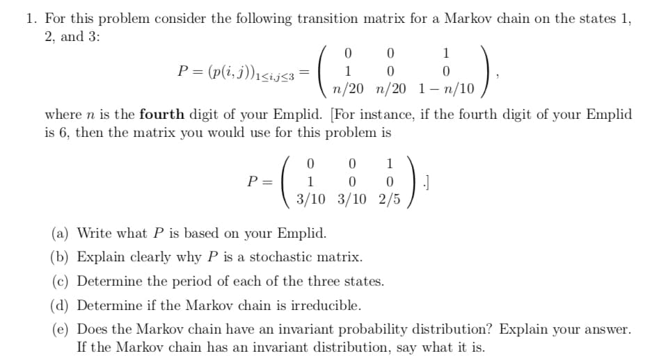 \ 3/10 3/10 2/5,
1. For this problem consider the following transition matrix for a Markov chain on the states 1,
2, and 3:
1
P = (p(i,j))i<ij<3
1
\n/20 п/20 1-п/10
where n is the fourth digit of your Emplid. [For instance, if the fourth digit of your Emplid
is 6, then the matrix you would use for this problem is
1
P =
1
3/10 3/10 2/5
(a) Write what P is based on your Emplid.
(b) Explain clearly why P is a stochastic matrix.
(c) Determine the period of each of the three states.
(d) Determine if the Markov chain is irreducible.
(e) Does the Markov chain have an invariant probability distribution? Explain your answer.
If the Markov chain has an invariant distribution, say what it is.
