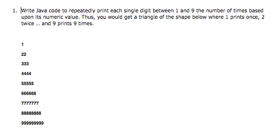 1. Write Java code to repeatedly print each single digit between 1 and 9 the number of times based
upon its numeric value. Thus, you would get a triangle of the shape below where 1 prints once, 2
twice . and 9 prints 9 times.
1
22
333
4444
55555
666666
7777777
88888888
999999999
