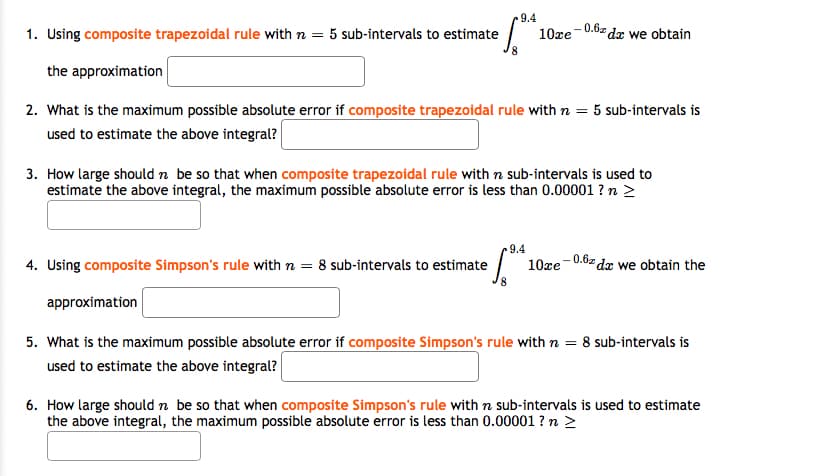 9.4
-0.6z dr we obtain
1. Using composite trapezoidal rule with n = 5 sub-intervals to estimate
10xe
the approximation
2. What is the maximum possible absolute error if composite trapezoidal rule with n = 5 sub-intervals is
used to estimate the above integral?
3. How large should n be so that when composite trapezoidal rule with n sub-intervals is used to
estimate the above integral, the maximum possible absolute error is less than 0.00001 ? n >
9.4
4. Using composite Simpson's rule with n =
10xe
0.6z dz we obtain the
8 sub-intervals to estimate
approximation
5. What is the maximum possible absolute error if composite Simpson's rule with n = 8 sub-intervals is
used to estimate the above integral?
6. How large should n be so that when composite Simpson's rule with n sub-intervals is used to estimate
the above integral, the maximum possible absolute error is less than 0.00001 ? n >
