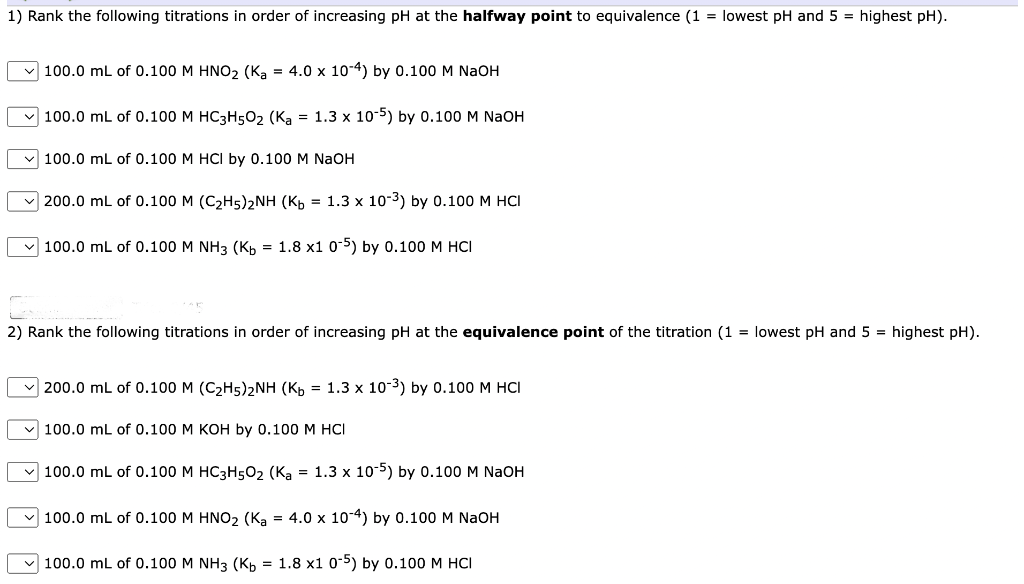 1) Rank the following titrations in order of increasing pH at the halfway point to equivalence (1 = lowest pH and 5 = highest pH).
100.0 mL of 0.100 M HNO₂ (Ka = 4.0 x 10-4) by 0.100 M NaOH
100.0 mL of 0.100 M HC3H5O₂ (Ka = 1.3 x 10-5) by 0.100 M NaOH
100.0 mL of 0.100 M HCI by 0.100 M NaOH
200.0 mL of 0.100 M (C₂H5)2NH (Kb = 1.3 x 10-³) by 0.100 M HCI
100.0 mL of 0.100 M NH3 (Kb = 1.8 x1 0-5) by 0.100 M HCI
2) Rank the following titrations in order of increasing pH at the equivalence point of the titration (1= lowest pH and 5 = highest pH).
200.0 mL of 0.100 M (C₂H5)2NH (Kb = 1.3 x 10-³) by 0.100 M HCI
✓100.0 mL of 0.100 M KOH by 0.100 M HCI
100.0 mL of 0.100 M HC3H50₂ (Ka = 1.3 x 10-5) by 0.100 M NaOH
100.0 mL of 0.100 M HNO₂ (Ka = 4.0 x 10-4) by 0.100 M NaOH
100.0 mL of 0.100 M NH3 (Kb = 1.8 x1 0-5) by 0.100 M HCI