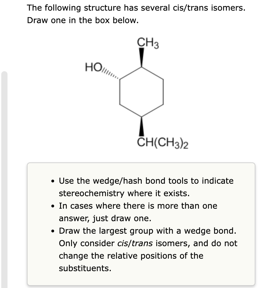 The following structure has several cis/trans isomers.
Draw one in the box below.
HO
Но...
CH3
CH(CH3)2
• Use the wedge/hash bond tools to indicate
stereochemistry where it exists.
• In cases where there is more than one
answer, just draw one.
• Draw the largest group with a wedge bond.
Only consider cis/trans isomers, and do not
change the relative positions of the
substituents.