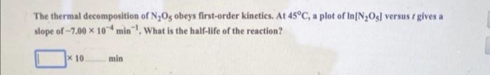 The thermal decomposition of N₂O5 obeys first-order kinetics. At 45°C, a plot of In[N₂O5] versus f gives a
slope of -7.00 x 10 min. What is the half-life of the reaction?
x 10.
min