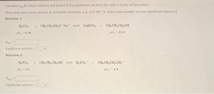 Calculate Kea for these reactions and predict if the equilibrium will lie to the right or to the left as written.
(You may enter your answer in scientific notation, e.g. 1.010 9. Enter your answer to two significant figures.)
Reaction 1:
H CO, + CH,CHỊCH,O Nat = NaHCO+ CHỊCH,CHỊOH
PK-6.36
pk, 15.9
Equilibrium position -
Reaction 2:
H, PO₁ + CH, CH₂CH₂OH- H₂PO4
Pk₁ -2.1
Kea
Equilibrium position=
+CH₂CH₂CH₂OH,
pk, 2.4