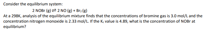 Consider the equilibrium system:
2 NOBr (g) = 2 NO (g) + Br₂ (g)
At a 298K, analysis of the equilibrium mixture finds that the concentrations of bromine gas is 3.0 mol/L and the
concentration nitrogen monoxide is 2.33 mol/L. If the Kc value is 4.89, what is the concentration of NOBr at
equilibrium?