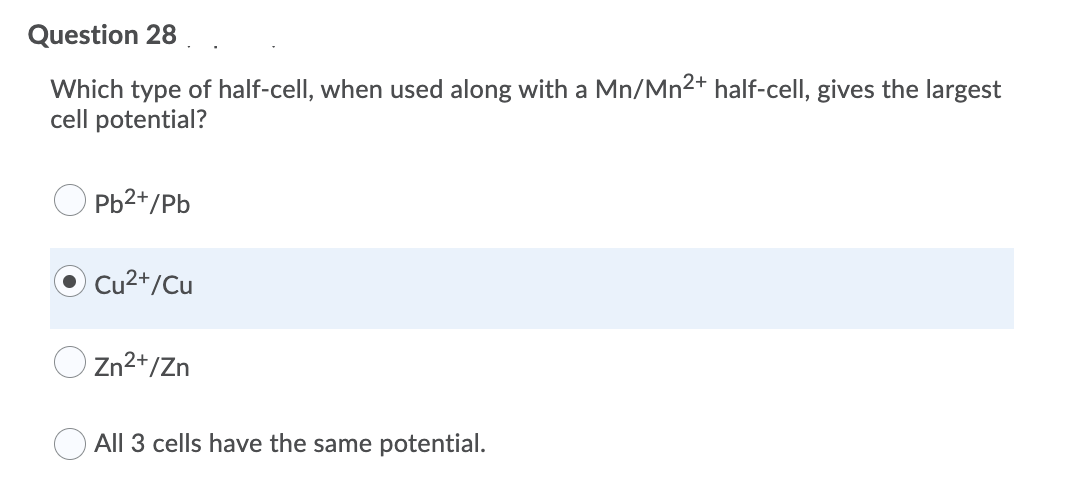 Question 28
Which type of half-cell, when used along with a Mn/Mn2+ half-cell, gives the largest
cell potential?
Pb2+/Pb
Cu2+/Cu
OZn2+/Zn
All 3 cells have the same potential.
