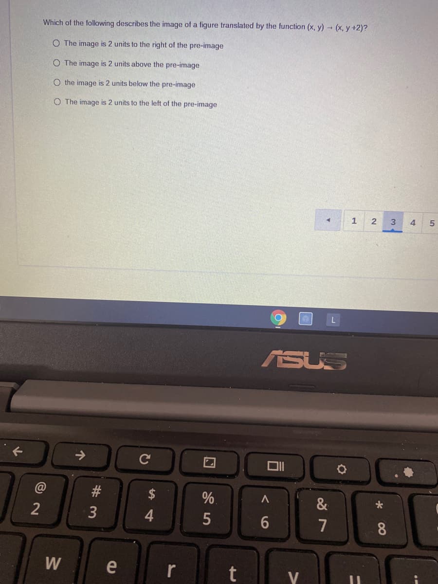 Which of the following describes the image of a figure translated by the function (x, y) (x, y +2)?
O The image is 2 units to the right of the pre-image
O The image is 2 units above the pre-image
O the image is 2 units below the pre-image
O The image is 2 units to the left of the pre-image
1
3.
4
ASUS
#3
$
%.
&
2
3
7
8
W
e
r
t
V
个
