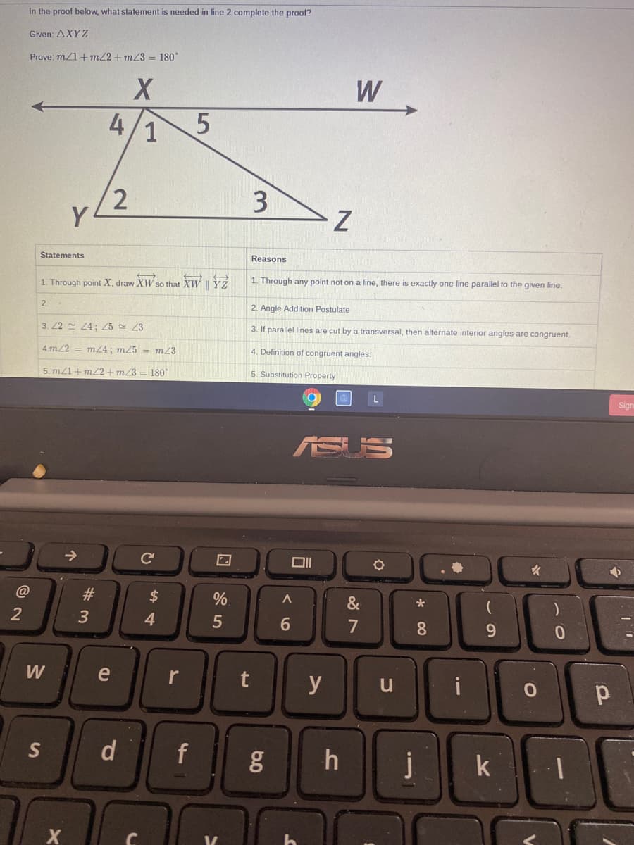 In the proof below, what statement is needed in line 2 complete the proof?
Given: AXY Z
Prove: m/1+m22+ m23 = 180*
W
4/1
2
Y
3
Statements
Reasons
1. Through any point not on a line, there is exactly one line parallel to the given line.
1. Through point X, draw XW so that XW || YŹ
2.
2. Angle Addition Postulate
3. 22 4; 25 23
3. If parallel lines are cut by a transversal, then alternate interior angles are congruent.
4.m/2 = m4; m/5 = m23
4. Definition of congruent angles.
5. m/1+m22 + m/3
180
5. Substitution Property
Sign
SUS
->
女
@
#3
$
%
&
4
7
8.
W
e
r
y
u
i
S
d
f
j
k
