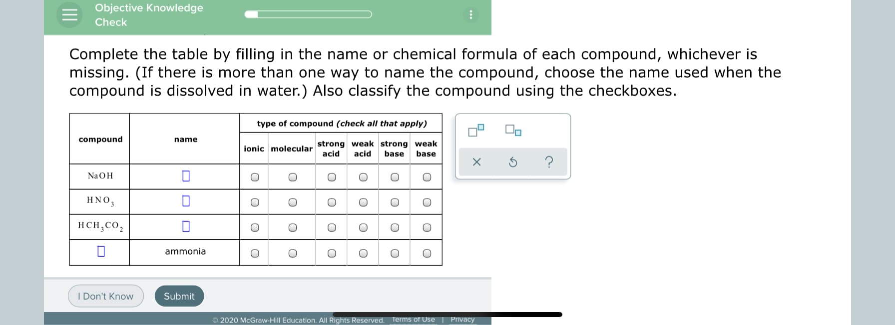 Complete the table by filling in the name or chemical formula of each compound, whichever is
missing. (If there is more than one way to name the compound, choose the name used when the
compound is dissolved in water.) Also classify the compound using the checkboxes.
type of compound (check all that apply)
compound
name
ionic molecular strong weak strong weak
base
acid
acid
base
NaOH
HNO,
HCH.CO
