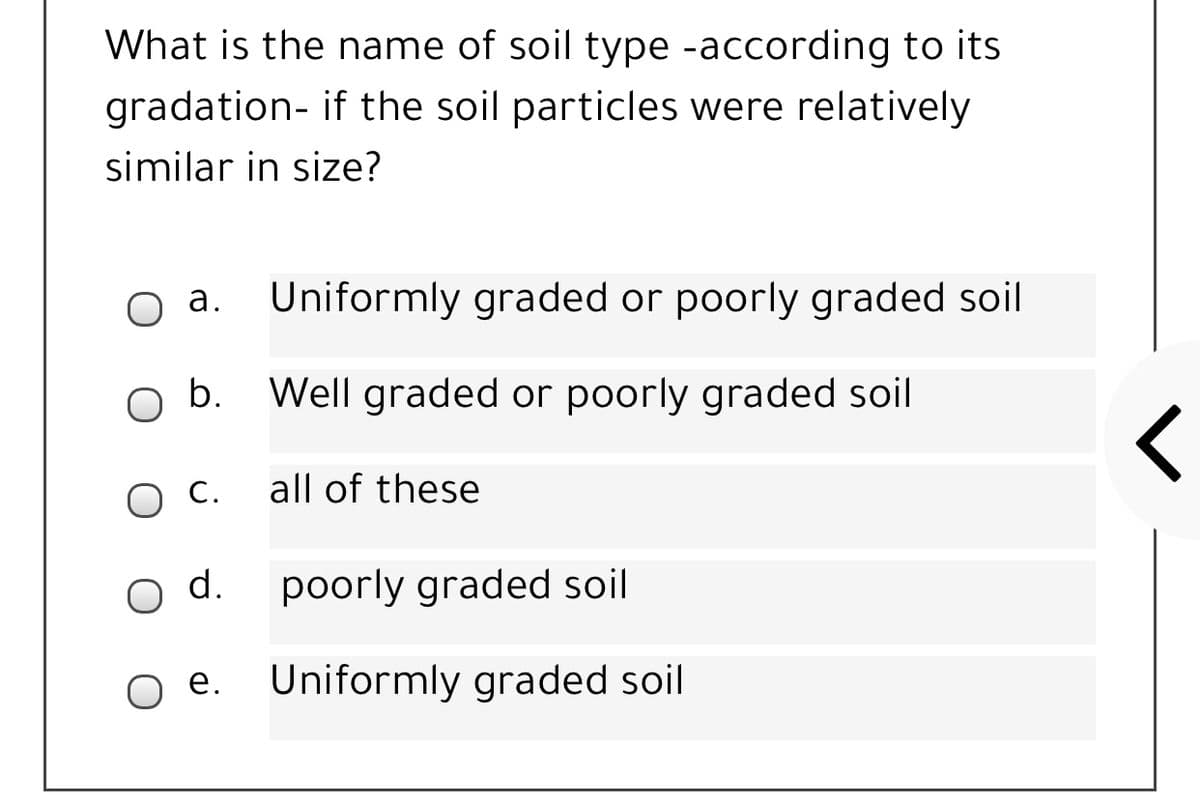 What is the name of soil type -according to its
gradation- if the soil particles were relatively
similar in size?
a. Uniformly graded or poorly graded soil
b.
Well graded or poorly graded soil
С.
all of these
d.
poorly graded soil
е.
Uniformly graded soil
