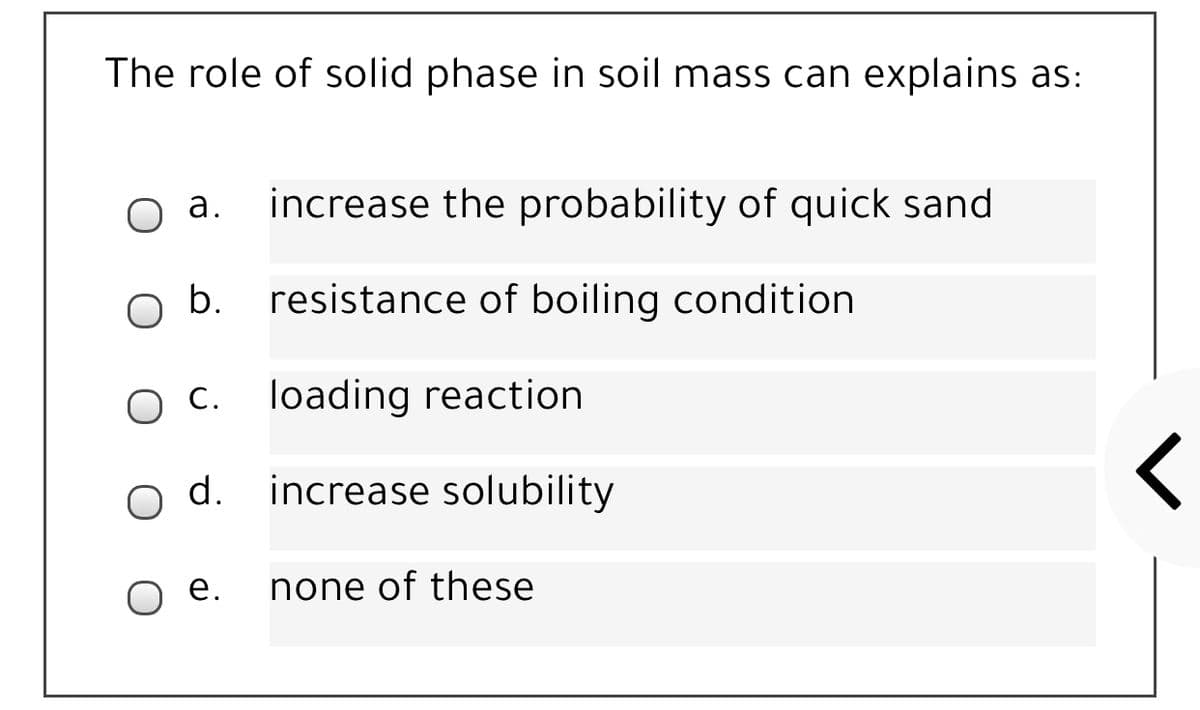 The role of solid phase in soil mass can explains as:
а.
increase the probability of quick sand
b.
resistance of boiling condition
O C.
loading reaction
d.
increase solubility
ое.
none of these
