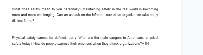 What does safety mean to you personally? Maintaining safety in the real world is becoming
more and more challenging. Can an assault on the infrastructure of an organization take many
distinct forms?
Physical safety cannot be defined, sorry. What are the main dangers to Americans' physical
safety today? How do people express their emotions when they attack organizations?A 84