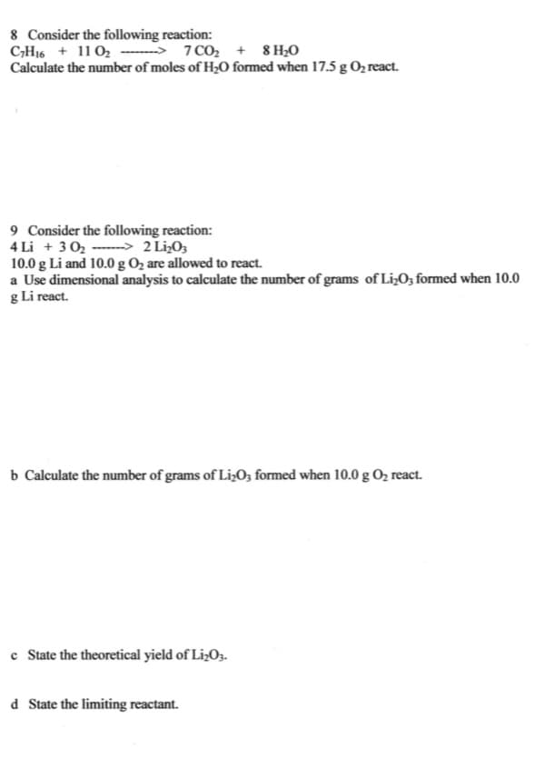 8 Consider the following reaction:
CH16 + 11 02 ---→ 1C0, + 8 H;0
Calculate the number of moles of H2O formed when 17.5 g O2 react.
9 Consider the following reaction:
4 Li + 3 0, ----> 2 LizO,
10.0 g Li and 10.0g O2 are allowed to react.
a Use dimensional analysis to calculate the number of grams of Li»O; formed when 10.0
g Li react.
b Calculate the number of grams of Li,O3 formed when 10.0 g O2 react.
c State the theoretical yield of LizO3.
d State the limiting reactant.
