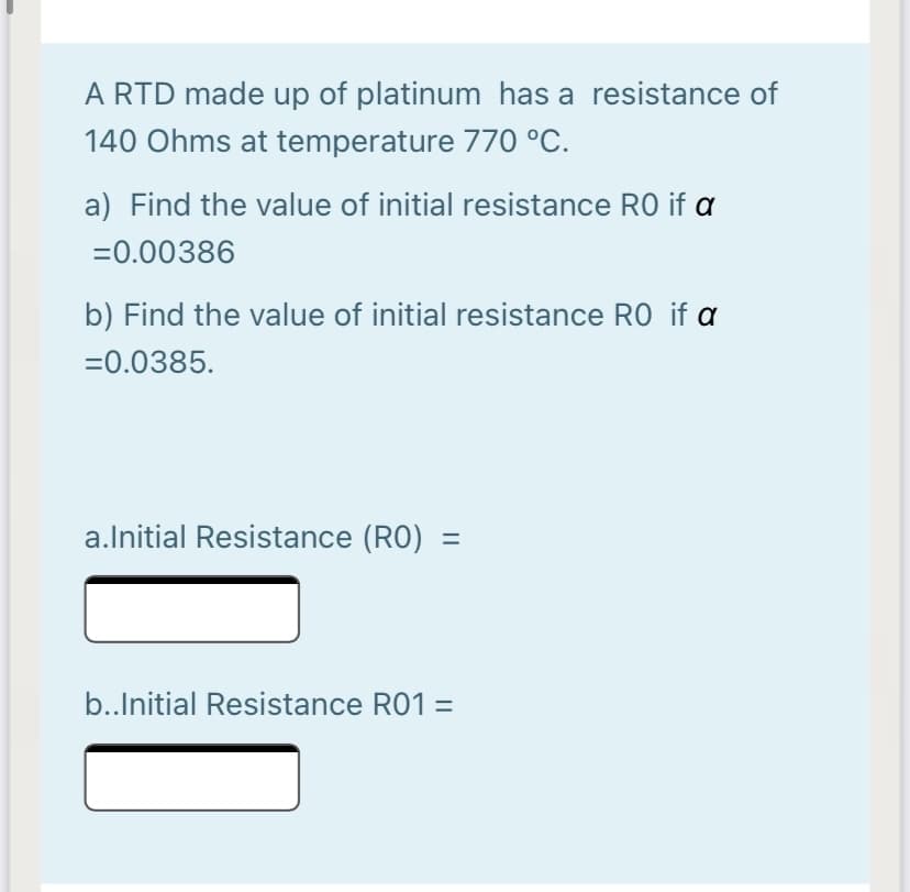 A RTD made up of platinum has a resistance of
140 Ohms at temperature 770 °C.
a) Find the value of initial resistance RO if a
=0.00386
b) Find the value of initial resistance RO if a
=0.0385.
a.Initial Resistance (RO) =
b.Initial Resistance R01 =
