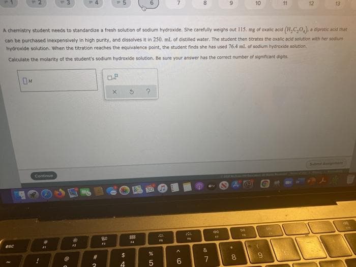 2.
13
6.
7.
8.
6.
10
11
12
13
A chemistry student needs to standardize a fresh solution of sodium hydroxide. She carefully weighs out 115. mg of oxalic acid (H,C,0,). a diprotic acid that
can be purchased inexpensively in high purity, and dissolves it in 250. mL of distilled water. The student then titrates the oxalic acid solution with her sodium
hydroxide solution. When the titration reaches the equivalence point, the student finds she has used 76.4 mlL of sodium hydroxide solution.
Calculate the molarity of the student's sodium hydroxide solution, Be sure your answer has the correct number of significant digits.
Sulmit Ass ont
Continue
888
80
FA
esc
%23
$
7
8
4
5
6.
