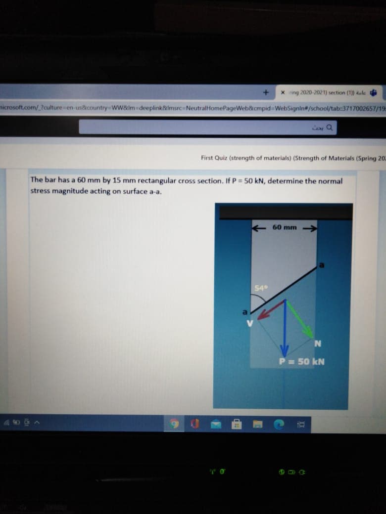 x ring 2020-2021) section (1)) dale di
microsoft.com/.?culture en-us&country WW&lm deeplink&lmsrc NeutralHomePageWeb&cmpid WebSignin#/school/tab:3717002657/19
First Quiz (strength of materials) (Strength of Materials (Spring 202
The bar has a 60 mm by 15 mm rectangular cross section. If P = 50 kN, determine the normal
stress magnitude acting on surface a-a.
+ 60 mm
54°
P = 50 kN
490 0 A
