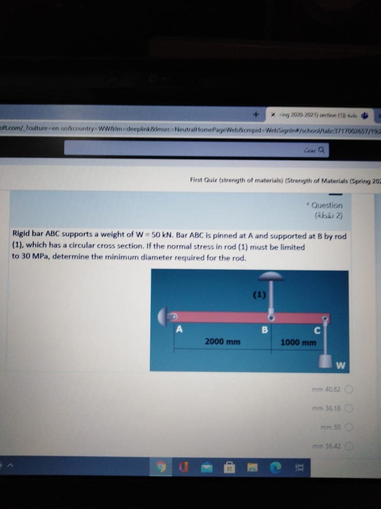 *n 2020-2021) section (1) e d
oft.com/.?culture en uskcountry-wwelm deeplinkPalmsrc-NeutralHomePageWeb&cmpid Wetignin#/shool/tatr3717002657/192
First Quiz (strength of materials) (Strength of Materials (Spring 20-
* Question
(ähai 2)
Rigid bar ABC supports a weight of W 50 kN. Bar ABC is pinned at A and supported at B by rod
(1), which has a circular cross section. If the normal stress in rod (1) must be limited
to 30 MPa, determine the minimum diameter required for the rod.
(1)
2000 mm
1000 mm
mm 40.82
mm 36.18 O
mm 50 O
mm 56.42
