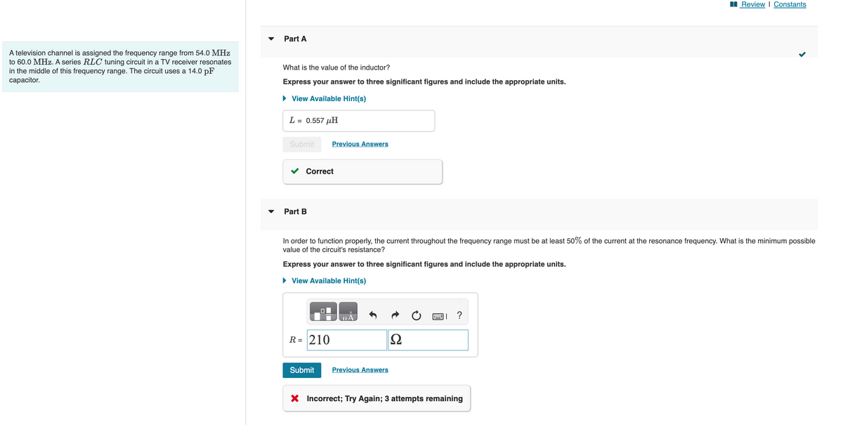 A television channel is assigned the frequency range from 54.0 MHz
to 60.0 MHz. A series RLC tuning circuit in a TV receiver resonates
in the middle of this frequency range. The circuit uses a 14.0 pF
capacitor.
Part A
What is the value of the inductor?
Express your answer to three significant figures and include the appropriate units.
► View Available Hint(s)
L = 0.557 μH
Submit
Correct
Part B
Previous Answers
R = 210
In order to function properly, the current throughout the frequency range must be at least 50% of the current at the resonance frequency. What is the minimum possible
value of the circuit's resistance?
Express your answer to three significant figures and include the appropriate units.
► View Available Hint(s)
Submit
Previous Answers
Ω
?
Review | Constants
X Incorrect; Try Again; 3 attempts remaining