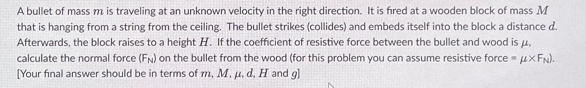 A bullet of mass m is traveling at an unknown velocity in the right direction. It is fired at a wooden block of mass M
that is hanging from a string from the ceiling. The bullet strikes (collides) and embeds itself into the block a distance d.
Afterwards, the block raises to a height H. If the coefficient of resistive force between the bullet and wood is μ,
calculate the normal force (FN) on the bullet from the wood (for this problem you can assume resistive force = μXFN).
[Your final answer should be in terms of m, M, u, d, H and gl