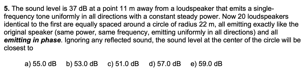 5. The sound level is 37 dB at a point 11 m away from a loudspeaker that emits a single-
frequency tone uniformly in all directions with a constant steady power. Now 20 loudspeakers
identical to the first are equally spaced around a circle of radius 22 m, all emitting exactly like the
original speaker (same power, same frequency, emitting uniformly in all directions) and all
emitting in phase. Ignoring any reflected sound, the sound level at the center of the circle will be
closest to
a) 55.0 dB b) 53.0 dB c) 51.0 dB d) 57.0 dB
e) 59.0 dB