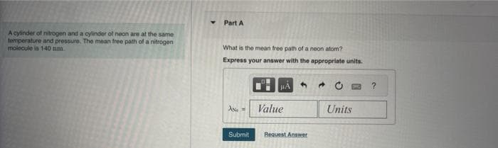 A cylinder of nitrogen and a cylinder of neon are at the same
temperature and pressure. The mean free path of a nitrogen
molecule is 140 mm
Part A
What is the mean free path of a neon atom?
Express your answer with the appropriate units.
AND =
Submit
Value
Request Answer
Units
?