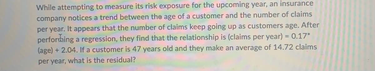 While attempting to measure its risk exposure for the upcoming year, an insurance
company notices a trend between the age of a customer and the number of claims
per year. It appears that the number of claims keep going up as customers age. After
performing a regression, they find that the relationship is (claims per year) = 0.17*
(age) + 2.04. If a customer is 47 years old and they make an average of 14.72 claims
per year, what is the residual?
