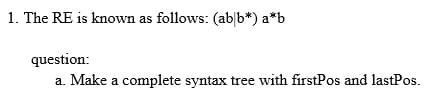 1. The RE is known as follows: (ab b*) a*b
question:
a. Make a complete syntax tree with firstPos and lastPos.
