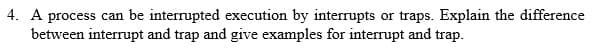 4. A process can be interrupted execution by interrupts or traps. Explain the difference
between interrupt and trap and give examples for interrupt and trap.
