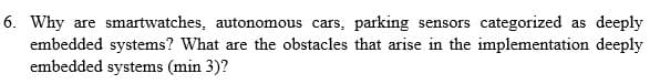 6. Why are smartwatches, autonomous cars, parking sensors categorized as deeply
embedded systems? What are the obstacles that arise in the implementation deeply
embedded systems (min 3)?
