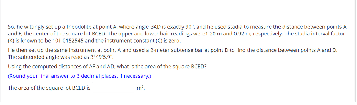 So, he wittingly set up a theodolite at point A, where angle BAD is exactly 90°, and he used stadia to measure the distance between points A
and F, the center of the square lot BCED. The upper and lower hair readings were1.20 m and 0.92 m, respectively. The stadia interval factor
(K) is known to be 101.0152545 and the instrument constant (C) is zero.
He then set up the same instrument at point A and used a 2-meter subtense bar at point D to find the distance between points A and D.
The subtended angle was read as 3°49'5.9".
Using the computed distances of AF and AD, what is the area of the square BCED?
(Round your final answer to 6 decimal places, if necessary.)
The area of the square lot BCED is
m?.
