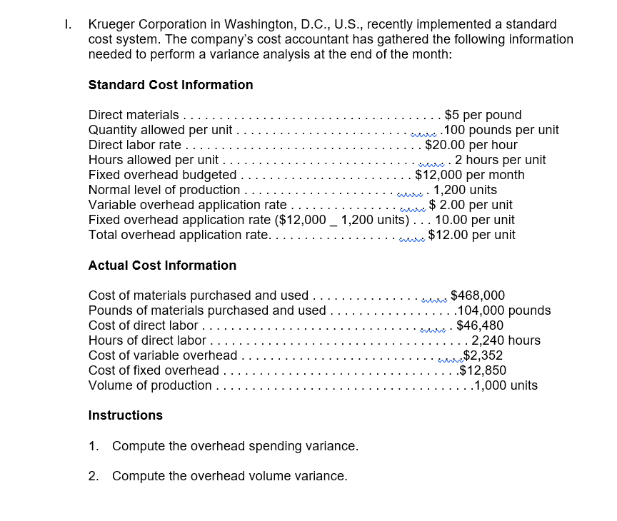 Krueger Corporation in Washington, D.C., U.S., recently implemented a standard
cost system. The company's cost accountant has gathered the following information
needed to perform a variance analysis at the end of the month:
Standard Cost Information
Direct materials....
Quantity allowed per unit .
Direct labor rate ....
Hours allowed per unit..
Fixed overhead budgeted
Normal level of production
Variable overhead application rate
Fixed overhead application rate ($12,000 _ 1,200 units) . .. 10.00 per unit
Total overhead application rate..
$5 per pound
.100 pounds per unit
$20.00 per hour
2 hours per unit
$12,000 per month
. 1,200 units
$ 2.00 per unit
$12.00 per unit
Actual Cost Information
Cost of materials purchased and used ....
Pounds of materials purchased and used.
Cost of direct labor....
$468,000
.104,000 pounds
$46,480
2,240 hours
Hours of direct labor .
anr$2,352
.$12,850
.1,000 units
Cost of variable overhead .
Cost of fixed overhead .
Volume of production .
Instructions
1. Compute the overhead spending variance.
2. Compute the overhead volume variance.
