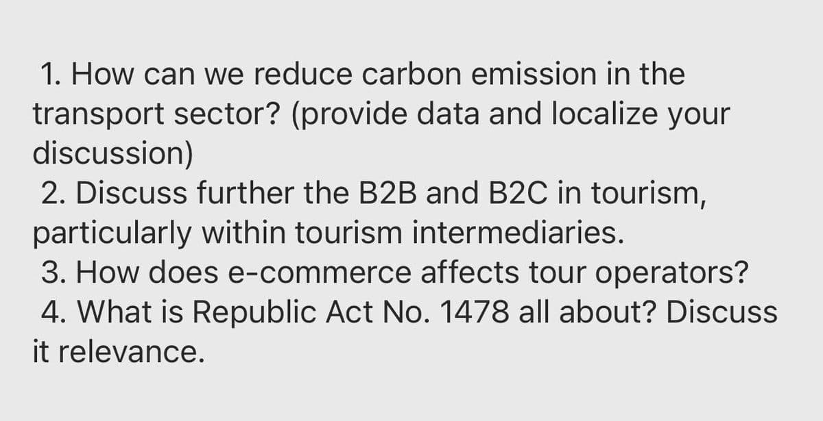 1. How can we reduce carbon emission in the
transport sector? (provide data and localize your
discussion)
2. Discuss further the B2B and B2C in tourism,
particularly within tourism intermediaries.
3. How does e-commerce affects tour operators?
4. What is Republic Act No. 1478 all about? Discuss
it relevance.
