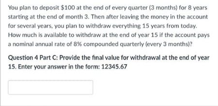 You plan to deposit $100 at the end of every quarter (3 months) for 8 years
starting at the end of month 3. Then after leaving the money in the account
for several years, you plan to withdraw everything 15 years from today.
How much is available to withdraw at the end of year 15 if the account pays
a nominal annual rate of 8% compounded quarterly (every 3 months)?
Question 4 Part C: Provide the final value for withdrawal at the end of year
15. Enter your answer in the form: 12345.67