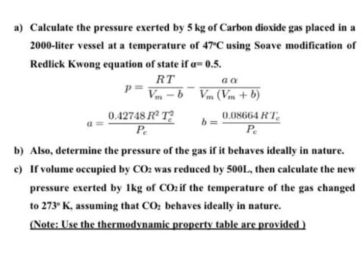 a) Calculate the pressure exerted by 5 kg of Carbon dioxide gas placed in a
2000-liter vessel at a temperature of 47°C using Soave modification of
Redlick Kwong equation of state if a=0.5.
RT
p= Vm-b
a a
Vm (Vm + b)
0.42748 R² T
Pe
b) Also, determine the pressure of the gas if it behaves ideally in nature.
c) If volume occupied by CO2 was reduced by 500L, then calculate the new
pressure exerted by 1kg of CO2 if the temperature of the gas changed
to 273° K, assuming that CO₂ behaves ideally in nature.
(Note: Use the thermodynamic property table are provided)
b=
0.08664 RT
Pe