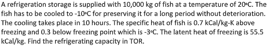 A refrigeration storage is supplied with 10,000 kg of fish at a temperature of 20°C. The
fish has to be cooled to -10°C for preserving it for a long period without deterioration.
The cooling takes place in 10 hours. The specific heat of fish is 0.7 kCal/kg-K above
freezing and 0.3 below freezing point which is -3°C. The latent heat of freezing is 55.5
kCal/kg. Find the refrigerating capacity in TOR.
