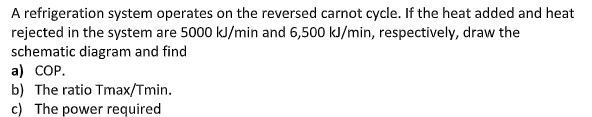 A refrigeration system operates on the reversed carnot cycle. If the heat added and heat
rejected in the system are 5000 kJ/min and 6,500 kJ/min, respectively, draw the
schematic diagram and find
a) COP.
b) The ratio Tmax/Tmin.
c) The power required
