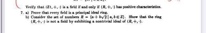 Verify that (Z1, +,) is a field if and only if (R, +, ) has positive characteristics.
7. a) Prove that every field is a principal ideal ring.
b) Consider the set of numbers R (a+ bv2|a, bE 2}. Show that the ring
(R, +,) is not a field by exhibiting a nontrivial ideal of (R,+, ).
