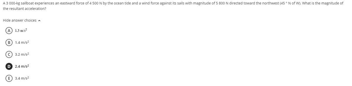 A 3 000-kg sailboat experiences an eastward force of 4 500 N by the ocean tide and a wind force against its sails with magnitude of 5 800 N directed toward the northwest (45 ° N of W). What is the magnitude of
the resultant acceleration?
Hide answer choices a
A) 1.3 m/s?
B) 1.4 m/s2
C) 3.2 m/s2
D 2.4 m/s?
E) 3.4 m/s2
