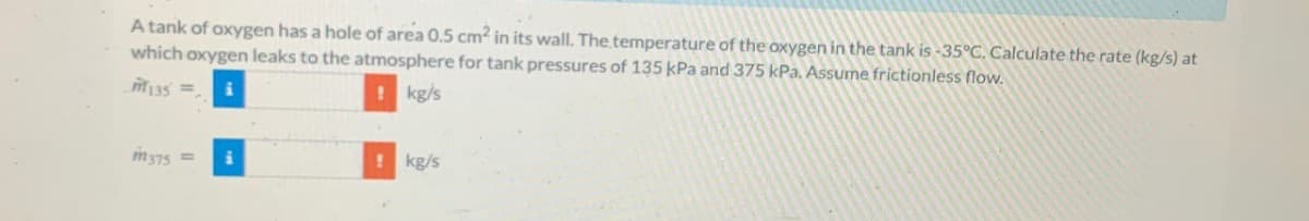 A tank of oxygen has a hole of area 0.5 cm² in its wall. The temperature of the oxygen in the tank is -35°C. Calculate the rate (kg/s) at
which oxygen leaks to the atmosphere for tank pressures of 135 kPa and 375 kPa. Assume frictionless flow.
m135
! kg/s
m375
i
1 kg/s