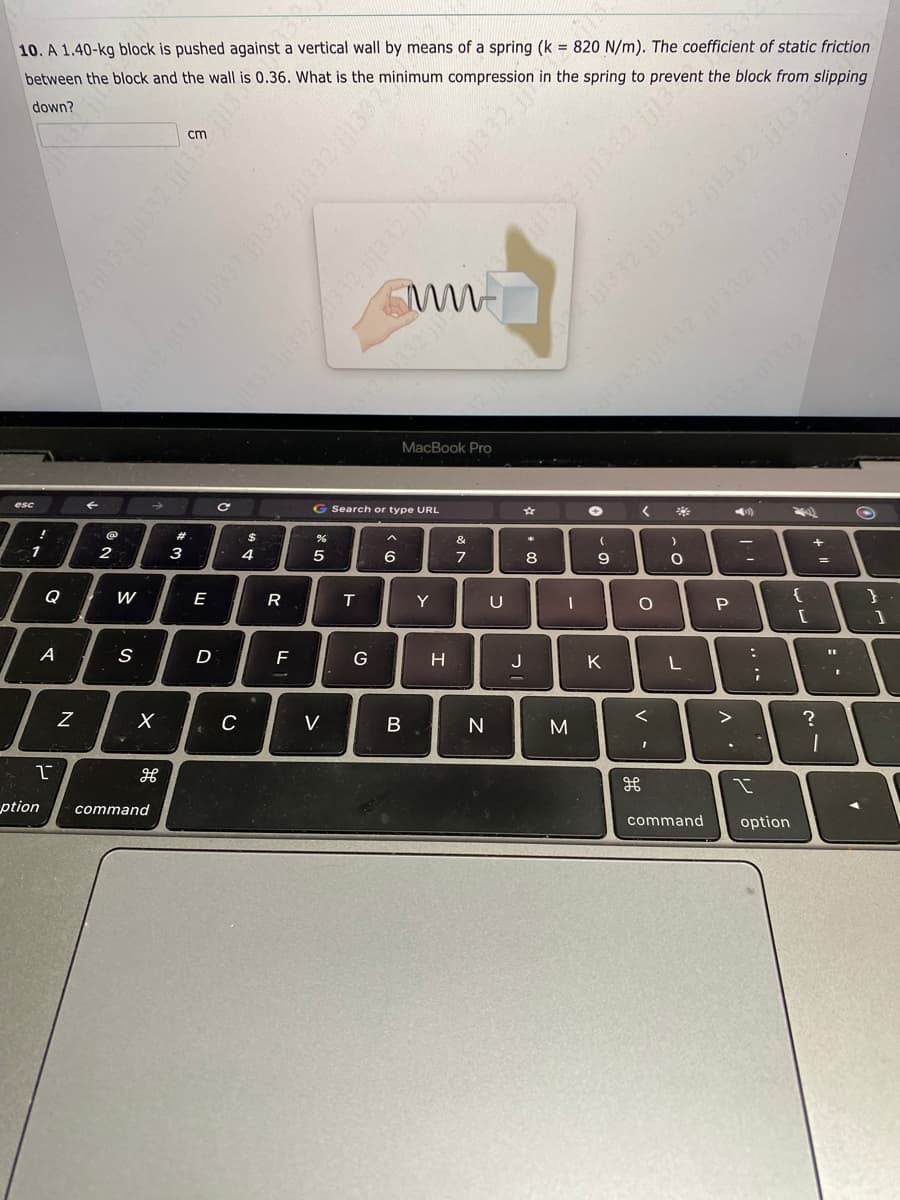 10. A 1.40-kg block is pushed against a vertical wall by means of a spring (k = 820 N/m). The coefficient of static friction
minimum compression in the spring to prevent the block from slipping
between the block and the wall is 0.36. What is the
down?
esc
!
1
Q
A
N
←
@
2
W
S
X
H
1
ption command
க
#3
E
D
5!!!! 281 2881!! z
C
C
$
4
R
F
%
5
G Search or type URL
V
T
2 j1332 1332 1332 jj1332 jj1332 jj13322
G
mw
MacBook Pro
6
B
Y
H
&
7
N
ZEEN!! ZEDNÍ ZEEN!!
U
jjl382 jj1332 jj3
J
00 *
8
A
622 jj1332 jjt332 jj1332 jj1332
-
M
jj1332 1332 1332 jj1332 jjl2
✪
(
9
K
< *
O
<
v -
)
O`
O
L
command
1332 jj1332)
P
>
(₂)
11
:
I
;
option
782)
ساس
[
14
+
?
':
1
Q
7
}
1