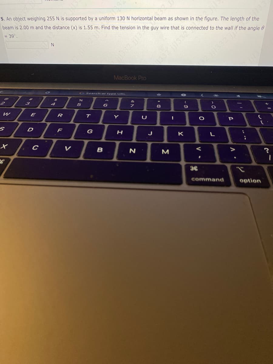 5. An object weighing 255 N is supported by a uniform 130 N horizontal beam as shown in the figure. The length of the
beam is 2.00 m and the distance (x) is 1.55 m. Find the tension in the guy wire that is connected to the wall if the angle 8
= 39º.
@
2
W
S
X
میر
3
E
D
C
N
C
R
F
G Search or type URL
96
5
T
6
MacBook Pro
B
Y
H
7
N
U
J
8
M
I
CEEH!! ZEEL
9
K
36
<
O
.
O
L
command
P
.
:
6₁
;
{
option
[.
?
1